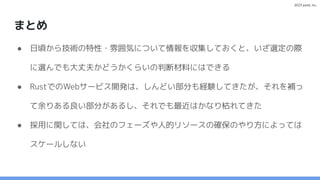 2023 paild, Inc.
まとめ
● 日頃から技術の特性・雰囲気について情報を収集しておくと、いざ選定の際
に選んでも大丈夫かどうかくらいの判断材料にはできる
● RustでのWebサービス開発は、しんどい部分も経験してきたが、それを補っ
て余りある良い部分があるし、それでも最近はかなり枯れてきた
● 採用に関しては、会社のフェーズや人的リソースの確保のやり方によっては
スケールしない
 