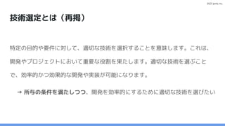 2023 paild, Inc.
技術選定とは（再掲）
特定の目的や要件に対して、適切な技術を選択することを意味します。これは、
開発やプロジェクトにおいて重要な役割を果たします。適切な技術を選ぶこと
で、効率的かつ効果的な開発や実装が可能になります。
→ 所与の条件を満たしつつ、開発を効率的にするために適切な技術を選びたい
 
