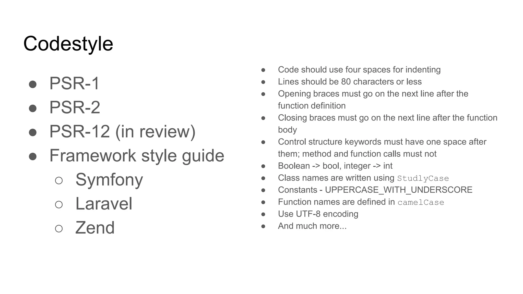 Codestyle
● PSR-1
● PSR-2
● PSR-12 (in review)
● Framework style guide
○ Symfony
○ Laravel
○ Zend
● Code should use four spaces for indenting
● Lines should be 80 characters or less
● Opening braces must go on the next line after the
function definition
● Closing braces must go on the next line after the function
body
● Control structure keywords must have one space after
them; method and function calls must not
● Boolean -> bool, integer -> int
● Class names are written using StudlyCase
● Constants - UPPERCASE_WITH_UNDERSCORE
● Function names are defined in camelCase
● Use UTF-8 encoding
● And much more...
 