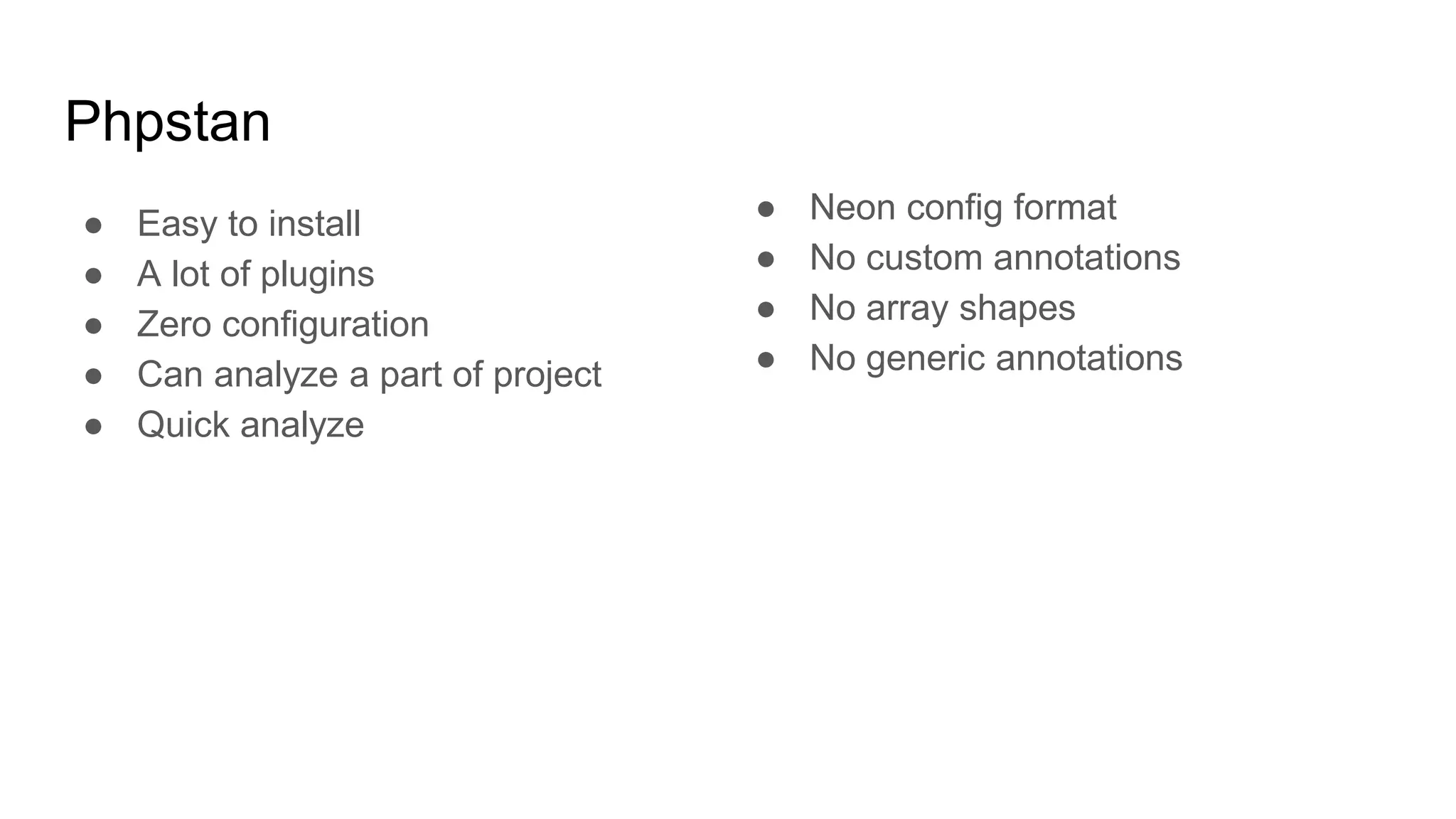 Phpstan
● Easy to install
● A lot of plugins
● Zero configuration
● Can analyze a part of project
● Quick analyze
● Neon config format
● No custom annotations
● No array shapes
● No generic annotations
 
