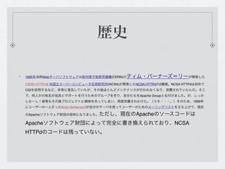 歴史

1995年当時Webサーバソフトウェアは欧州原子核研究機構(CERN)の  ティム・バーナーズ＝リーが開発した
CERN HTTPdと米国立スーパーコンピュータ応用研究所(NCSA)が開発したNCSA HTTPdの2種類。NCSA HTTPdは初めて
CGIを採用するなど、非常に普及していたが、その後ほとんどメンテナンスが行われなくなり、放置されていたんだ。そこ
で、何人かの有志が改良とサポートを行うためのグループを作り、自分たちをApache Groupと名付けました。が、しっか
しかーし！彼等もその後プロジェクトに興味を失ってしまい、再度放置されかけた。（うそ・・・。）そのため、1999年
にユーザーの一人だったBrian Behlendorfが自分のサーバを使ってユーザーのためのメーリングリストを立ち上げて、現在

のApacheソフトウェア財団の母体になりました。   ただし、現在のApacheのソースコードは
Apacheソフトウェア財団によって完全に書き換えられており、NCSA
HTTPdのコードは残っていない。
 