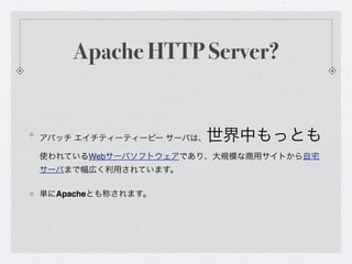 Apache HTTP Server?


アパッチ エイチティーティーピー サーバは、世界中もっとも
使われているWebサーバソフトウェアであり、大規模な商用サイトから自宅
サーバまで幅広く利用されています。

単にApacheとも称されます。
 
