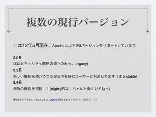 複数の現行バージョン

  2012年5月現在、Apacheは以下の3バージョンをサポートしています。

2.0系 
ほぼセキュリティ関係の修正のみっ。(legacy)
2.2系 
新しい機能を使いつつ安定志向も好むユーザーが利用してます（まぁstable）
2.4系 
最新の機能を搭載！！(nightly的な ちゃんと動くけどねっ)

※従来サポートされてきた1.3系は、2010年1月末をもってサポート打ち切り！！！
 