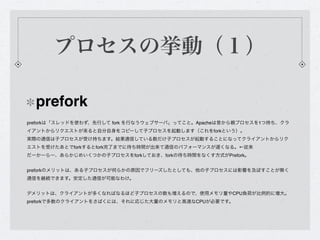プロセスの挙動（１）

  prefork
preforkは「スレッドを使わず、先行して fork を行なうウェブサーバ」ってこと。Apacheは昔から親プロセスを1つ持ち、クラ
イアントからリクエストが来ると自分自身をコピーして子プロセスを起動します（これをforkという）。
実際の通信は子プロセスが受け持ちます。結果通信している数だけ子プロセスが起動することになってクライアントからリク
エストを受けたあとでforkするとfork完了までに待ち時間が出来て通信のパフォーマンスが遅くなる。←従来
だーかーらー、あらかじめいくつかの子プロセスをforkしておき、forkの待ち時間をなくす方式がPrefork。


preforkのメリットは、ある子プロセスが何らかの原因でフリーズしたとしても、他の子プロセスには影響を及ぼすことが無く
通信を継続できます。安定した通信が可能なわけ。


デメリットは、クライアントが多くなればなるほど子プロセスの数も増えるので、使用メモリ量やCPU負荷が比例的に増大。
preforkで多数のクライアントをさばくには、それに応じた大量のメモリと高速なCPUが必要です。
 