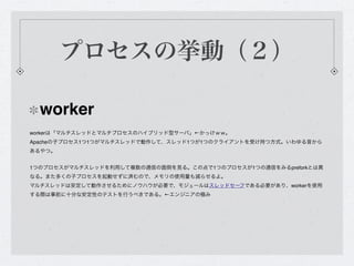 プロセスの挙動（２）

  worker
workerは「マルチスレッドとマルチプロセスのハイブリッド型サーバ」←かっけｗｗ。
Apacheの子プロセス1つ1つがマルチスレッドで動作して、スレッド1つが1つのクライアントを受け持つ方式。いわゆる昔から
あるやつ。


1つのプロセスがマルチスレッドを利用して複数の通信の面倒を見る。この点で1つのプロセスが1つの通信をみるpreforkとは異
なる。また多くの子プロセスを起動せずに済むので、メモリの使用量も減らせるよ。
マルチスレッドは安定して動作させるためにノウハウが必要で、モジュールはスレッドセーフである必要があり、workerを使用
する際は事前に十分な安定性のテストを行うべきである。←エンジニアの極み
 