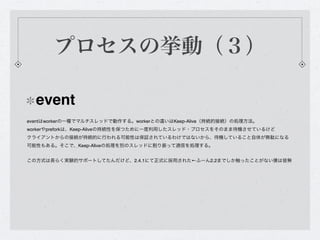 プロセスの挙動（３）

  event
eventはworkerの一種でマルチスレッドで動作する。workerとの違いはKeep-Alive（持続的接続）の処理方法。
workerやpreforkは、Keep-Aliveの持続性を保つために一度利用したスレッド・プロセスをそのまま待機させているけど
クライアントからの接続が持続的に行われる可能性は保証されているわけではないから、待機していること自体が無駄になる
可能性もある。そこで、Keep-Aliveの処理を別のスレッドに割り振って通信を処理する。


この方式は長らく実験的サポートしてたんだけど、2.4.1にて正式に採用された←ふーん2.2までしか触ったことがない僕は皆無
 
