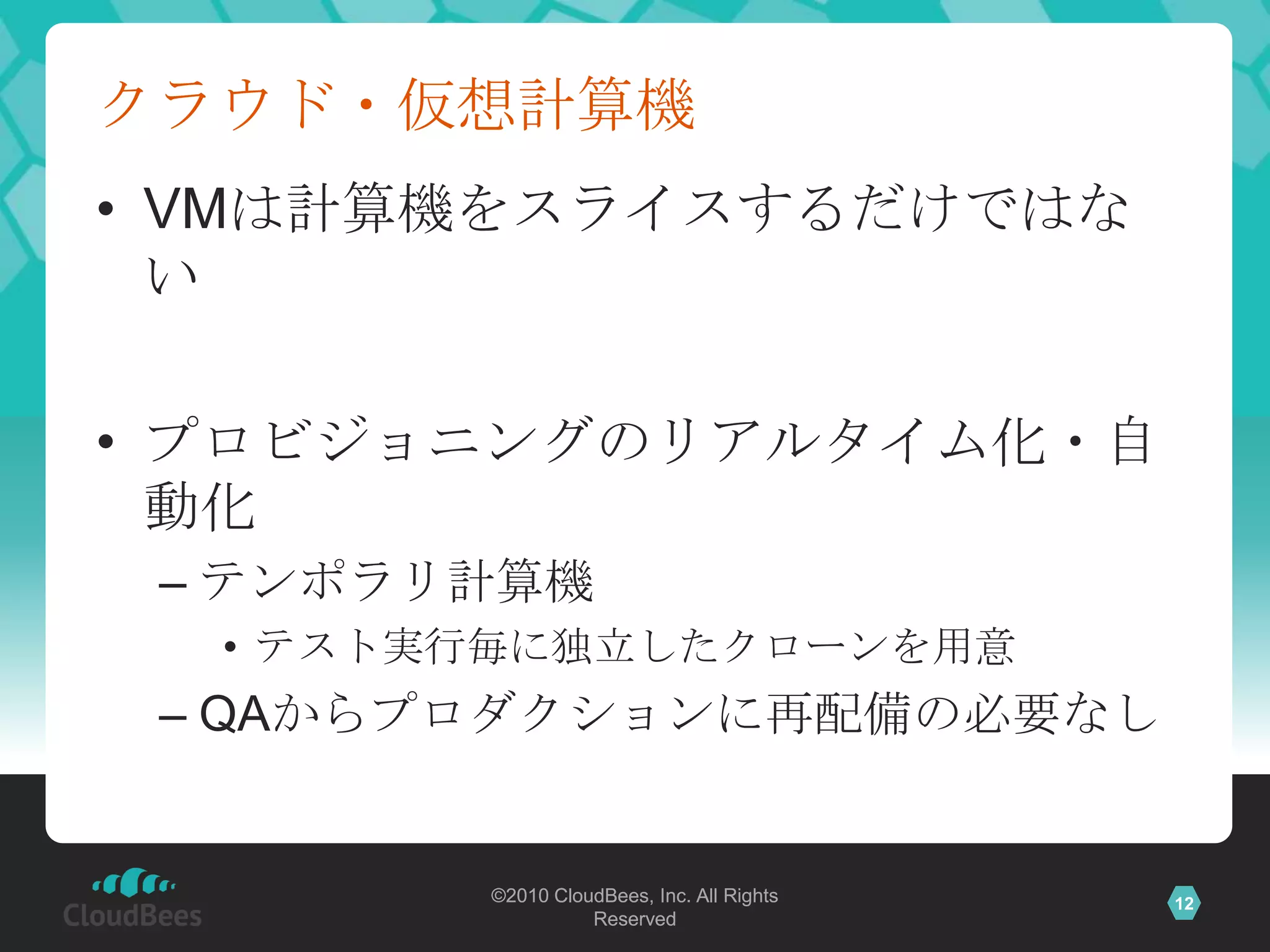 クラウド・仮想計算機
• VMは計算機をスライスするだけではな
  い

• プロビジョニングのリアルタイム化・自
  動化
 – テンポラリ計算機
  • テスト実行毎に独立したクローンを用意
 – QAからプロダクションに再配備の必要なし


        ©2010 CloudBees, Inc. All Rights   12
                  Reserved
 