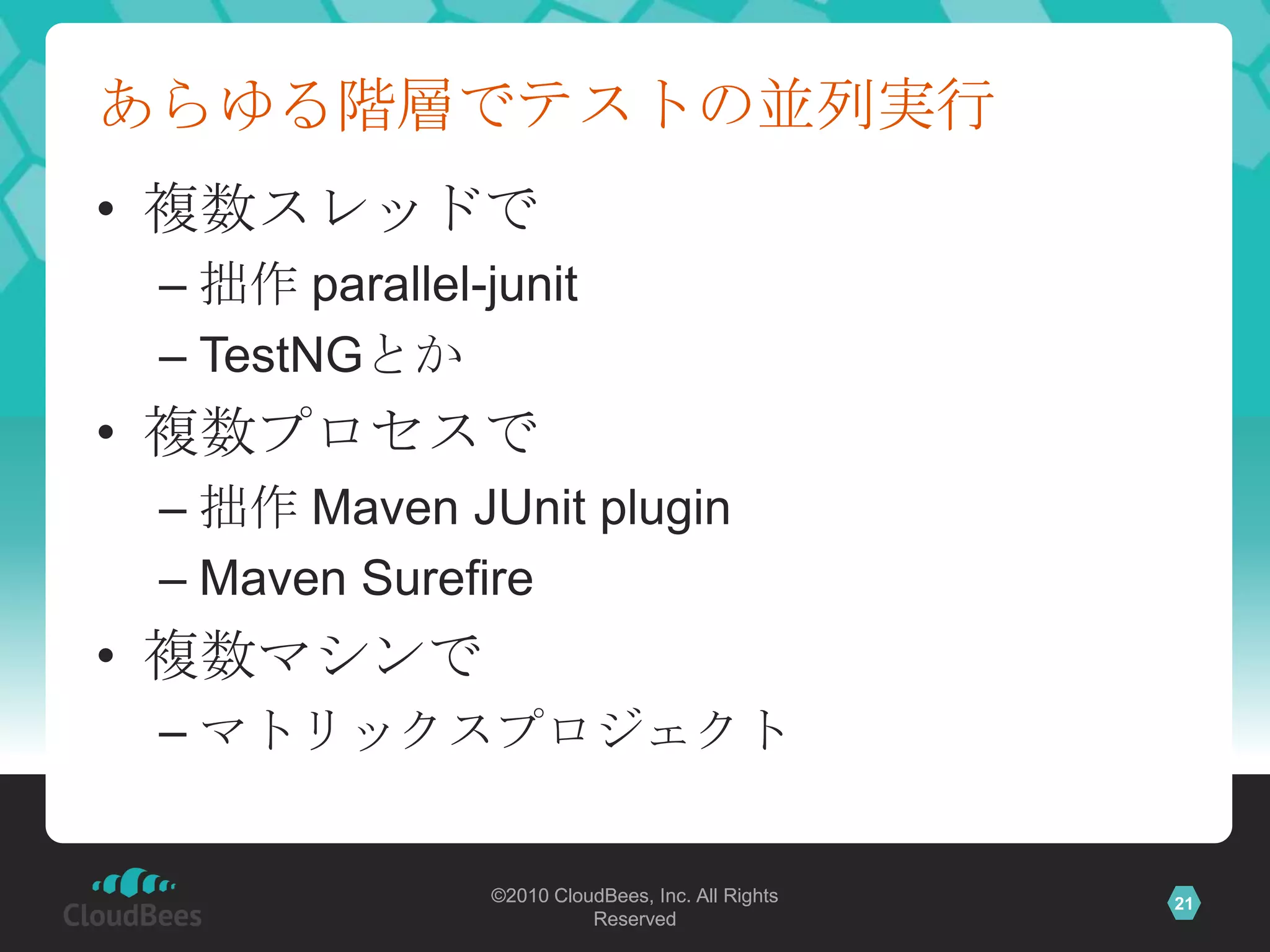 あらゆる階層でテストの並列実行
• 複数スレッドで
 – 拙作 parallel-junit
 – TestNGとか
• 複数プロセスで
 – 拙作 Maven JUnit plugin
 – Maven Surefire
• 複数マシンで
 – マトリックスプロジェクト


                ©2010 CloudBees, Inc. All Rights   21
                          Reserved
 