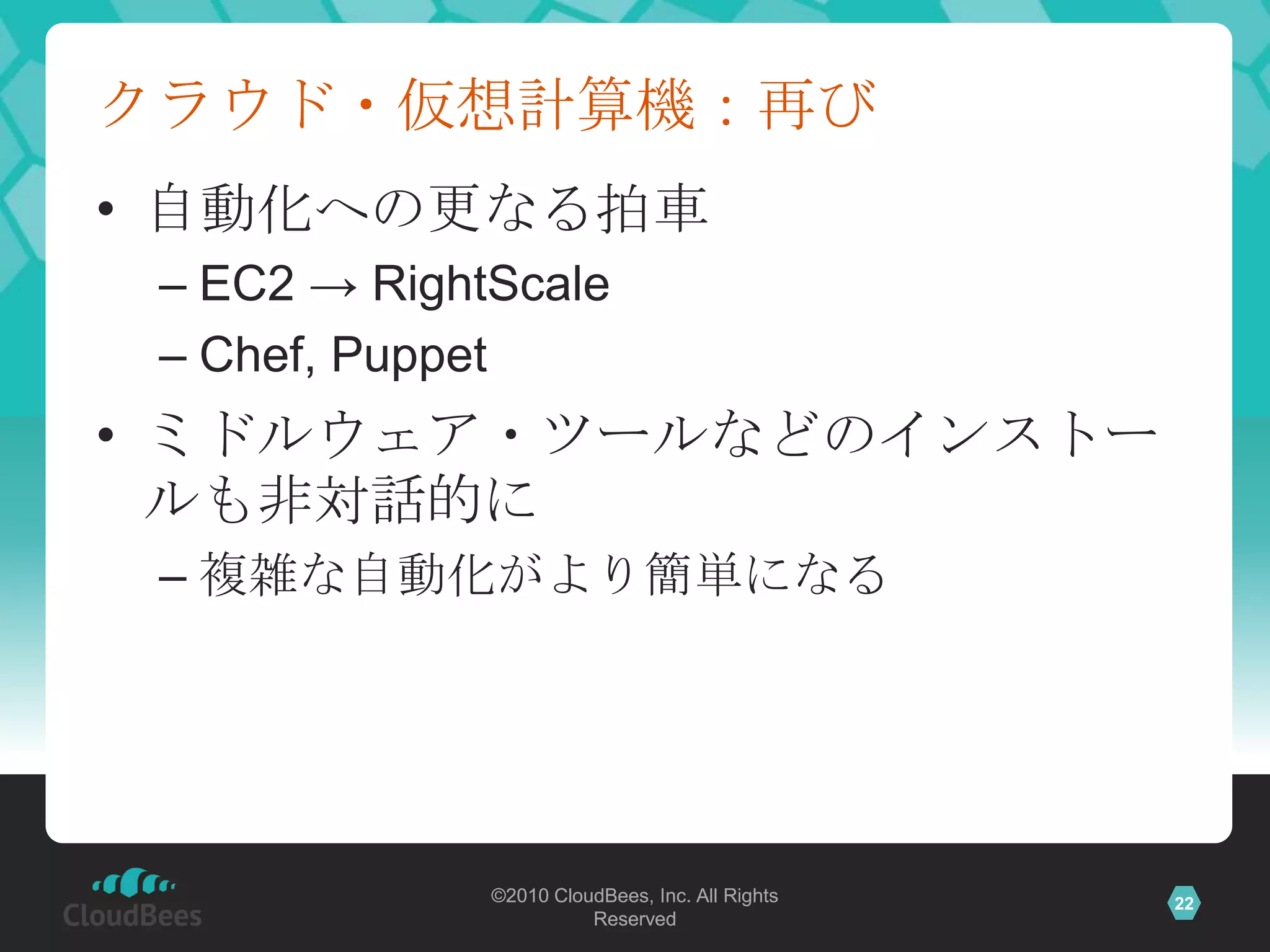 クラウド・仮想計算機：再び
• 自動化への更なる拍車
 – EC2 → RightScale
 – Chef, Puppet
• ミドルウェア・ツールなどのインストー
  ルも非対話的に
 – 複雑な自動化がより簡単になる




              ©2010 CloudBees, Inc. All Rights   22
                        Reserved
 