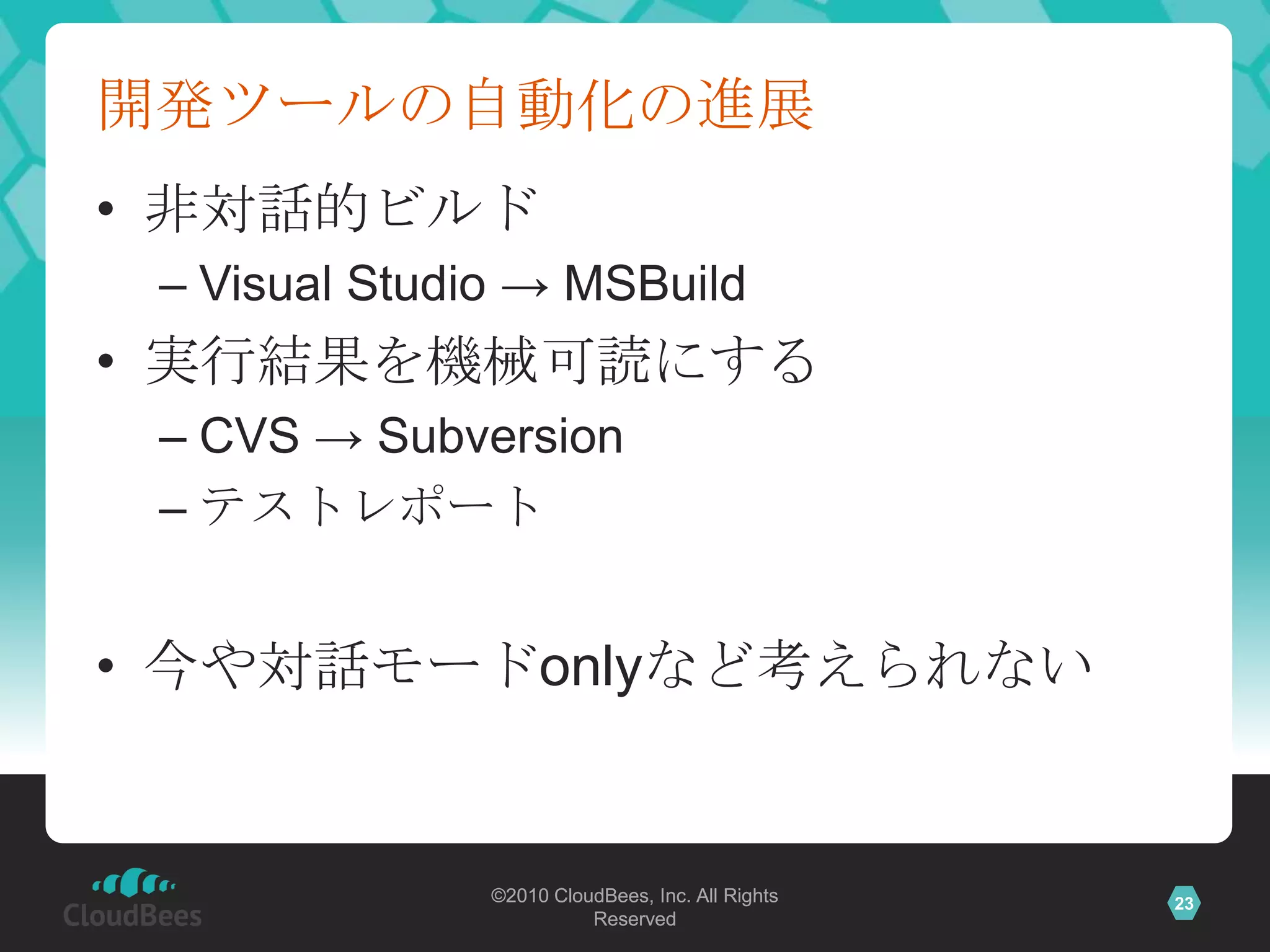 開発ツールの自動化の進展
• 非対話的ビルド
 – Visual Studio → MSBuild
• 実行結果を機械可読にする
 – CVS → Subversion
 – テストレポート


• 今や対話モードonlyなど考えられない


               ©2010 CloudBees, Inc. All Rights   23
                         Reserved
 