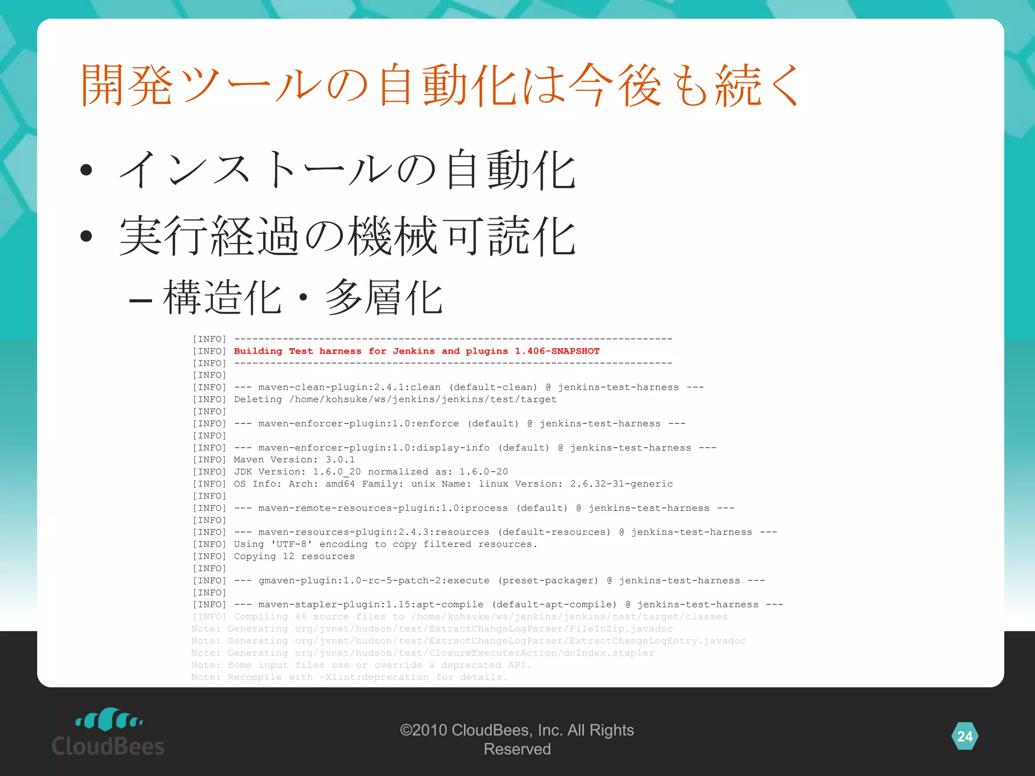 開発ツールの自動化は今後も続く
• インストールの自動化
• 実行経過の機械可読化
 – 構造化・多層化
  [INFO] ------------------------------------------------------------------------
  [INFO] Building Test harness for Jenkins and plugins 1.406-SNAPSHOT
  [INFO] ------------------------------------------------------------------------
  [INFO]
  [INFO] --- maven-clean-plugin:2.4.1:clean (default-clean) @ jenkins-test-harness ---
  [INFO] Deleting /home/kohsuke/ws/jenkins/jenkins/test/target
  [INFO]
  [INFO] --- maven-enforcer-plugin:1.0:enforce (default) @ jenkins-test-harness ---
  [INFO]
  [INFO] --- maven-enforcer-plugin:1.0:display-info (default) @ jenkins-test-harness ---
  [INFO] Maven Version: 3.0.1
  [INFO] JDK Version: 1.6.0_20 normalized as: 1.6.0-20
  [INFO] OS Info: Arch: amd64 Family: unix Name: linux Version: 2.6.32-31-generic
  [INFO]
  [INFO] --- maven-remote-resources-plugin:1.0:process (default) @ jenkins-test-harness ---
  [INFO]
  [INFO] --- maven-resources-plugin:2.4.3:resources (default-resources) @ jenkins-test-harness ---
  [INFO] Using 'UTF-8' encoding to copy filtered resources.
  [INFO] Copying 12 resources
  [INFO]
  [INFO] --- gmaven-plugin:1.0-rc-5-patch-2:execute (preset-packager) @ jenkins-test-harness ---
  [INFO]
  [INFO] --- maven-stapler-plugin:1.15:apt-compile (default-apt-compile) @ jenkins-test-harness ---
  [INFO] Compiling 46 source files to /home/kohsuke/ws/jenkins/jenkins/test/target/classes
  Note: Generating org/jvnet/hudson/test/ExtractChangeLogParser/FileInZip.javadoc
  Note: Generating org/jvnet/hudson/test/ExtractChangeLogParser/ExtractChangeLogEntry.javadoc
  Note: Generating org/jvnet/hudson/test/ClosureExecuterAction/doIndex.stapler
  Note: Some input files use or override a deprecated API.
  Note: Recompile with -Xlint:deprecation for details.




                                    ©2010 CloudBees, Inc. All Rights                                  24
                                              Reserved
 