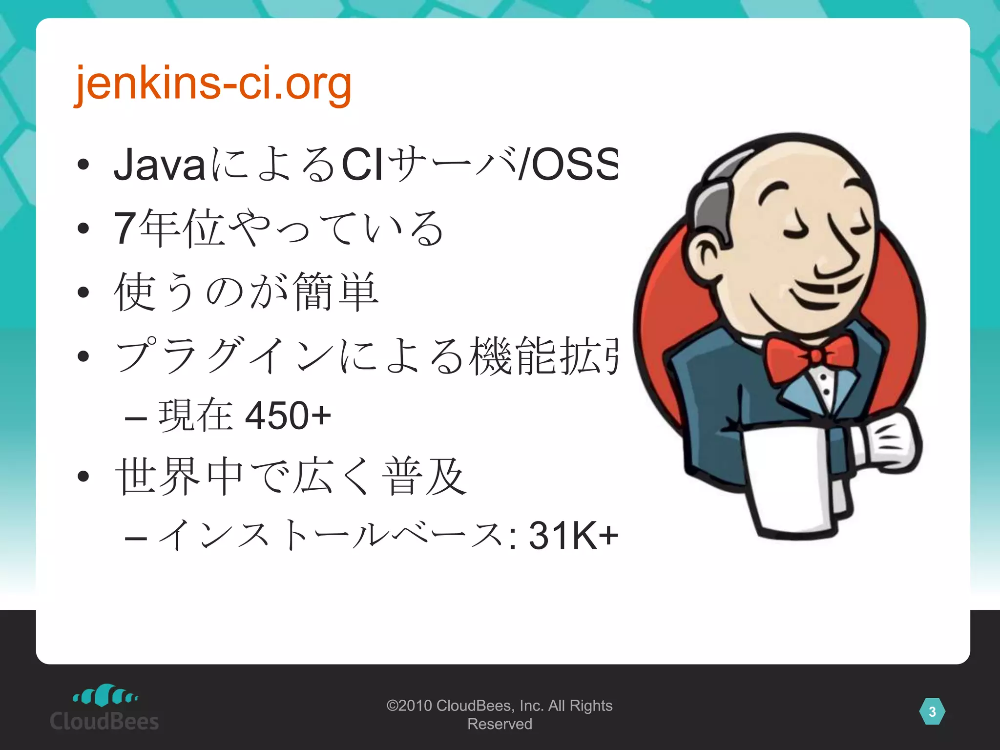 jenkins-ci.org
•   JavaによるCIサーバ/OSS
•   7年位やっている
•   使うのが簡単
•   プラグインによる機能拡張
    – 現在 450+
• 世界中で広く普及
    – インストールベース: 31K+



                 ©2010 CloudBees, Inc. All Rights   3
                           Reserved
 