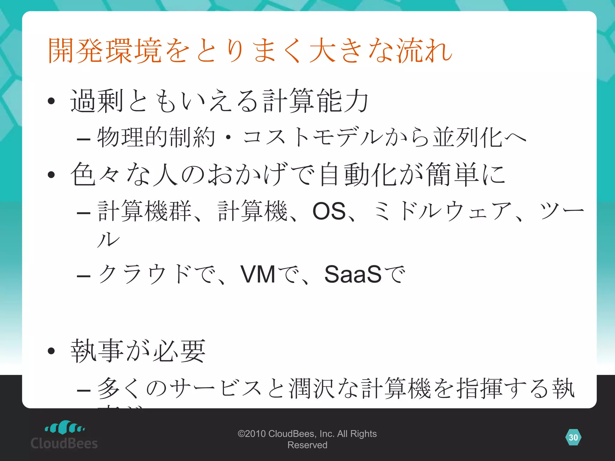 開発環境をとりまく大きな流れ
• 過剰ともいえる計算能力
 – 物理的制約・コストモデルから並列化へ
• 色々な人のおかげで自動化が簡単に
 – 計算機群、計算機、OS、ミドルウェア、ツー
   ル
 – クラウドで、VMで、SaaSで


• 執事が必要
 – 多くのサービスと潤沢な計算機を指揮する執
   事が
          ©2010 CloudBees, Inc. All Rights   30
                    Reserved
 