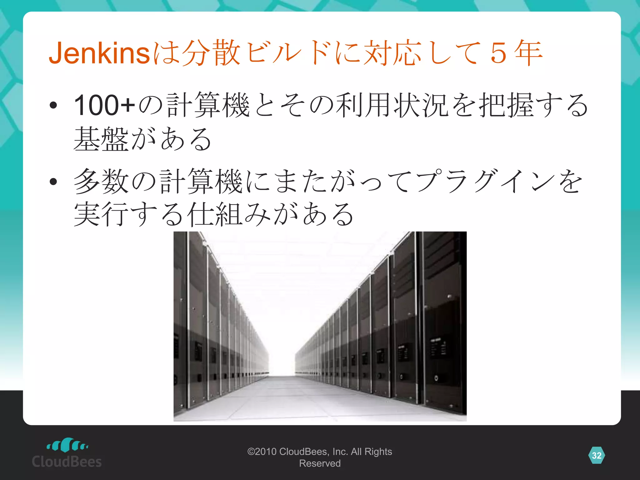 Jenkinsは分散ビルドに対応して５年
• 100+の計算機とその利用状況を把握する
  基盤がある
• 多数の計算機にまたがってプラグインを
  実行する仕組みがある




        ©2010 CloudBees, Inc. All Rights   32
                  Reserved
 