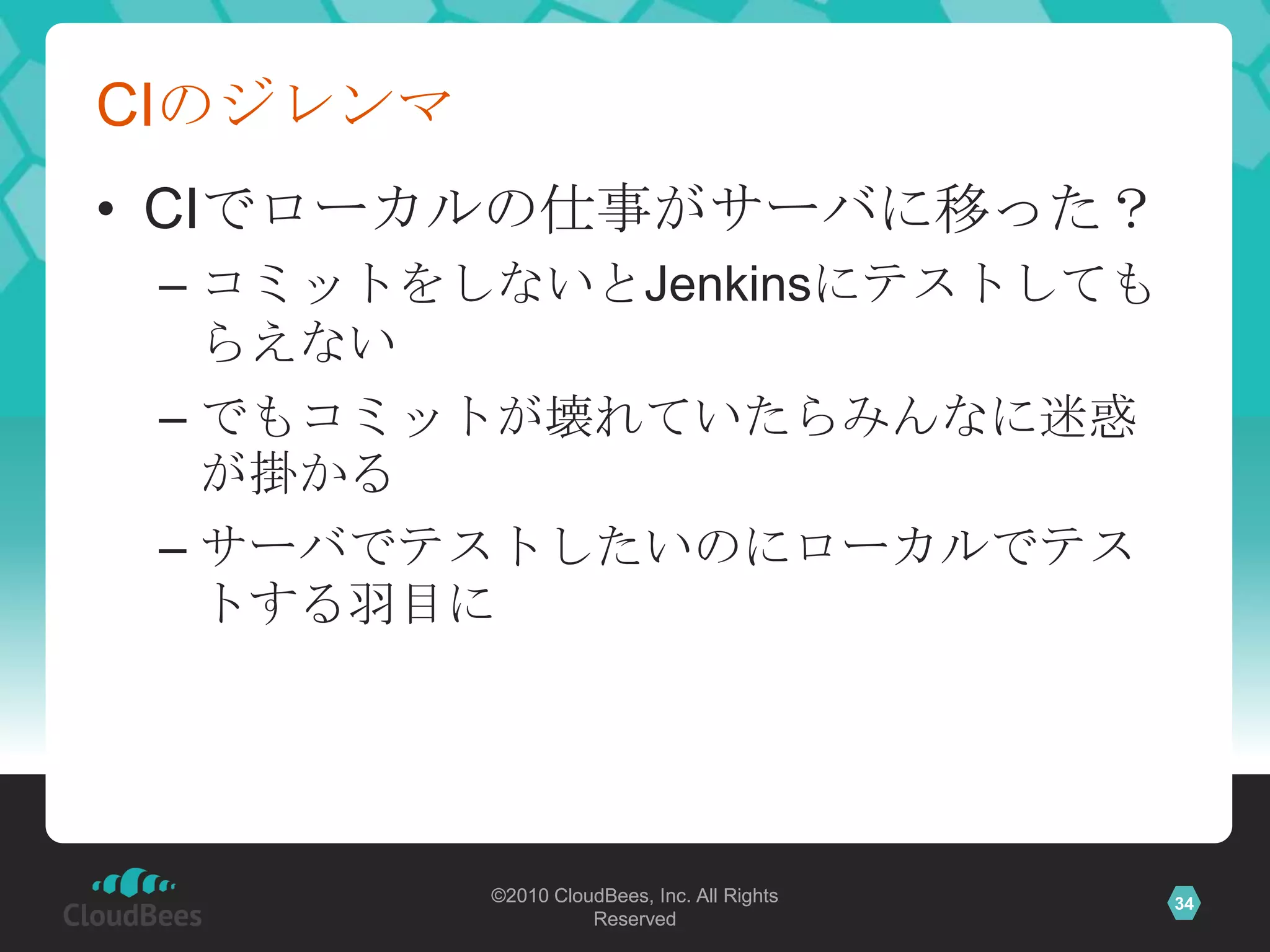 CIのジレンマ
• CIでローカルの仕事がサーバに移った？
 – コミットをしないとJenkinsにテストしても
   らえない
 – でもコミットが壊れていたらみんなに迷惑
   が掛かる
 – サーバでテストしたいのにローカルでテス
   トする羽目に




          ©2010 CloudBees, Inc. All Rights   34
                    Reserved
 