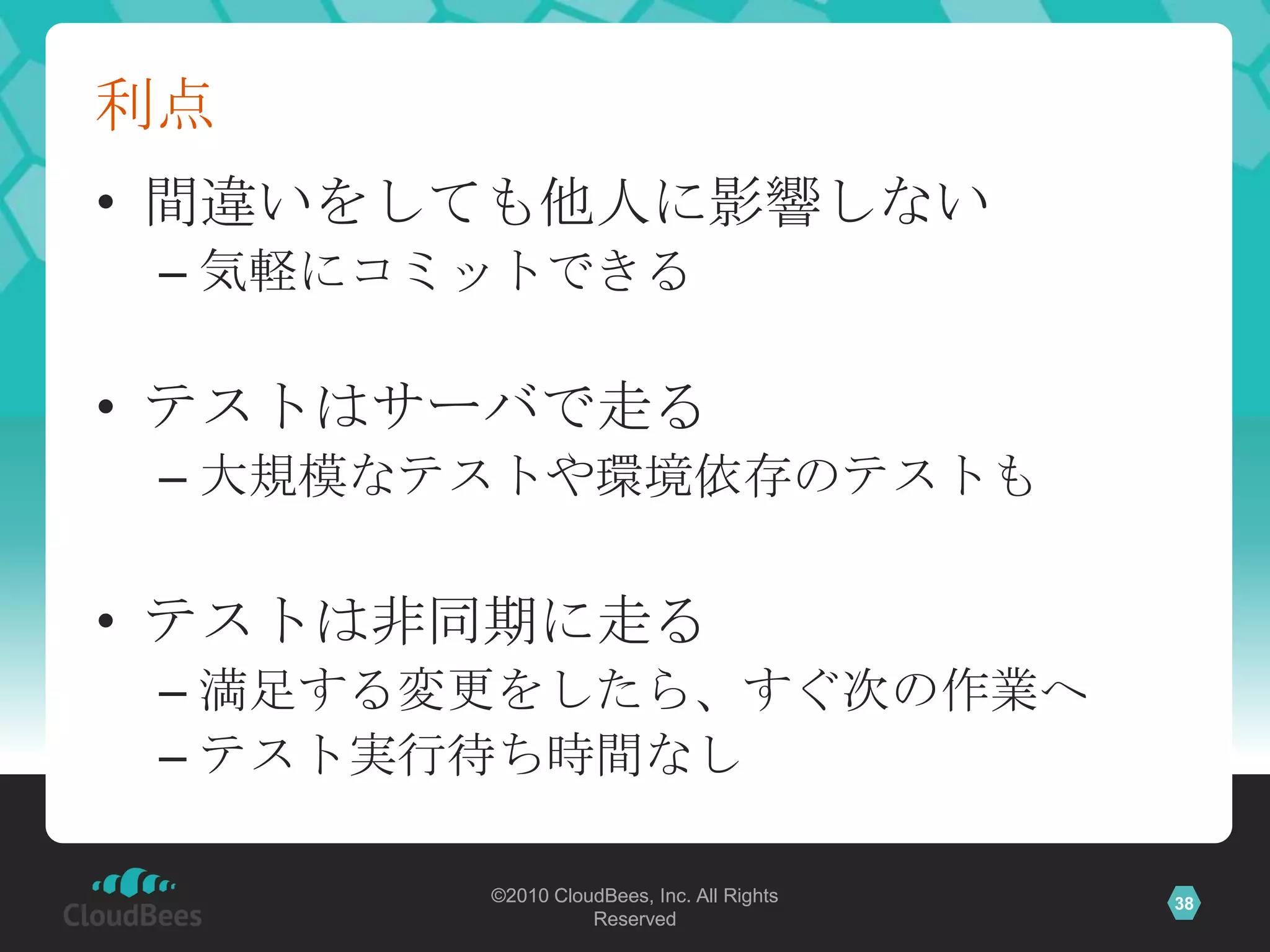 利点
• 間違いをしても他人に影響しない
 – 気軽にコミットできる

• テストはサーバで走る
 – 大規模なテストや環境依存のテストも

• テストは非同期に走る
 – 満足する変更をしたら、すぐ次の作業へ
 – テスト実行待ち時間なし

        ©2010 CloudBees, Inc. All Rights   38
                  Reserved
 