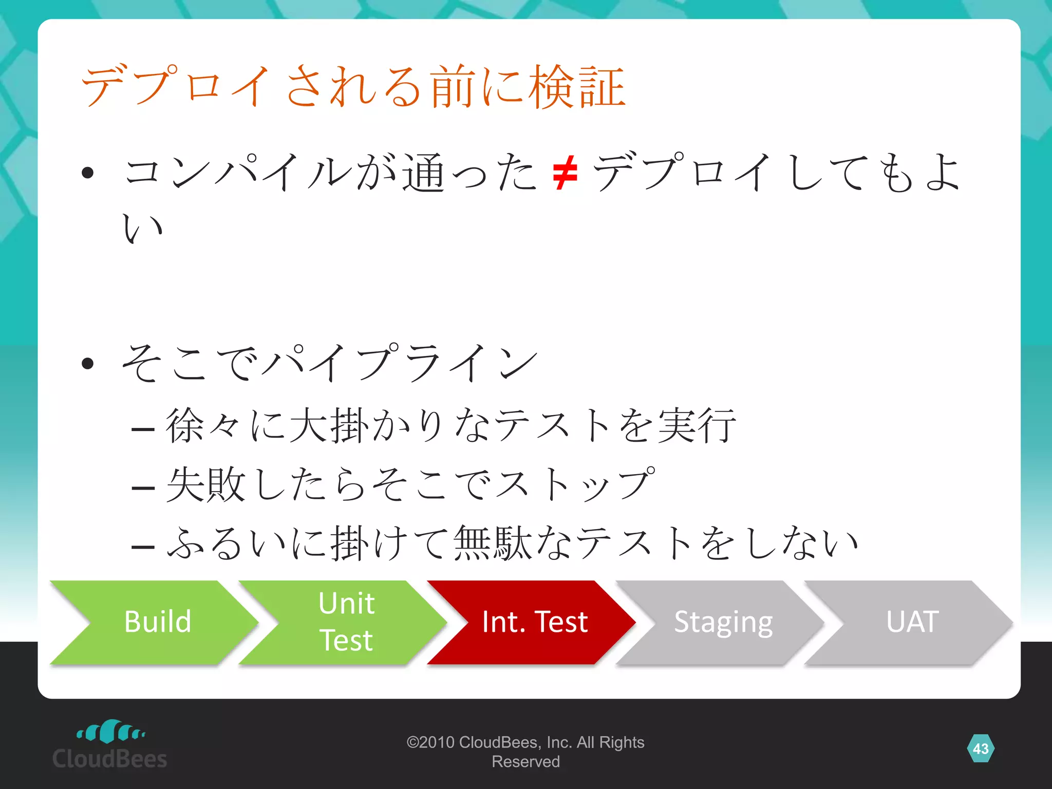 デプロイされる前に検証
• コンパイルが通った ≠ デプロイしてもよ
  い

• そこでパイプライン
 – 徐々に大掛かりなテストを実行
 – 失敗したらそこでストップ
 – ふるいに掛けて無駄なテストをしない
         Unit
 Build                   Int. Test                 Staging   UAT
         Test

                ©2010 CloudBees, Inc. All Rights                   43
                          Reserved
 