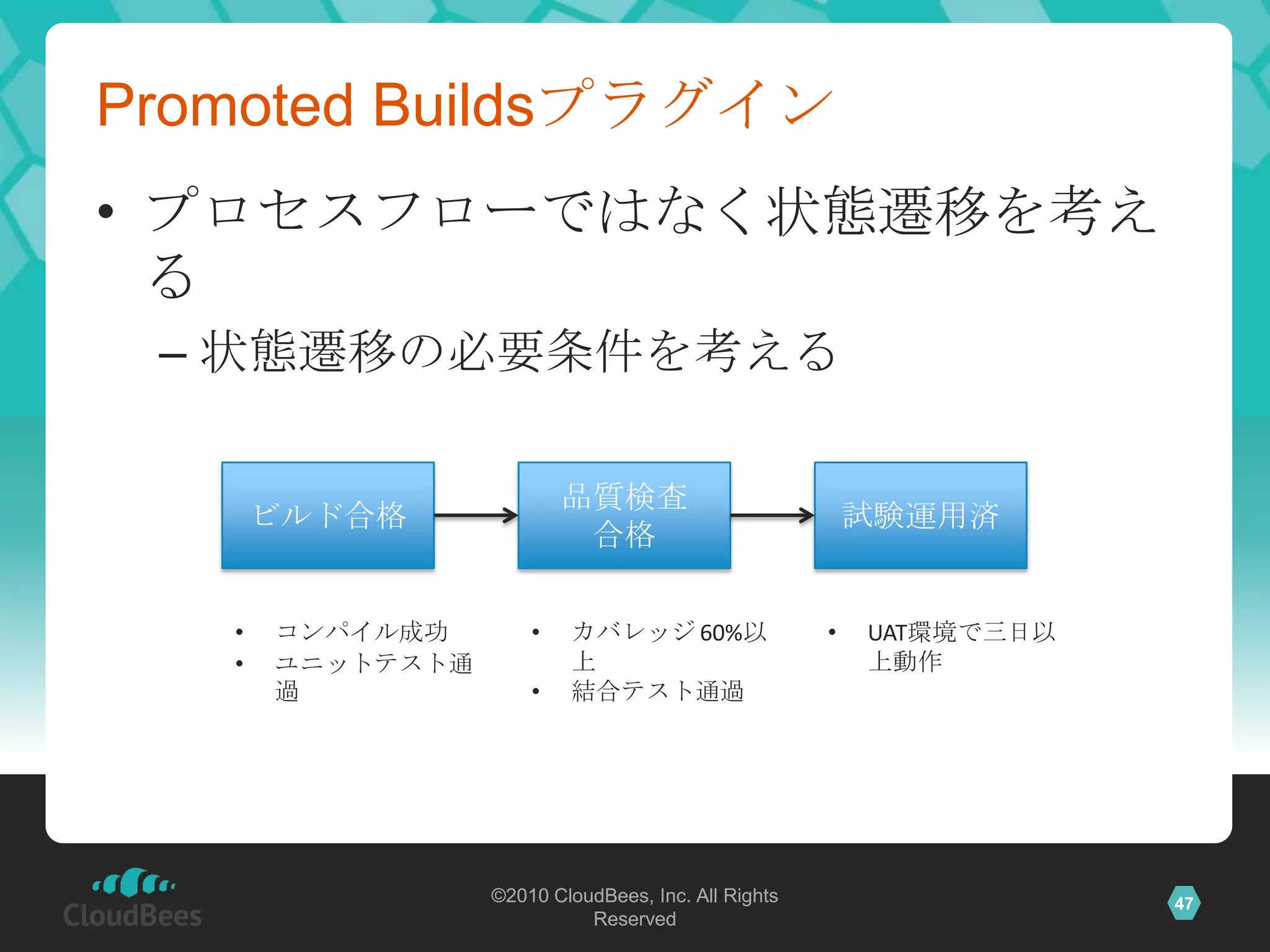 Promoted Buildsプラグイン
• プロセスフローではなく状態遷移を考え
  る
 – 状態遷移の必要条件を考える

                          品質検査
       ビルド合格                                             試験運用済
                           合格

   •   コンパイル成功        •   カバレッジ 60%以                 •   UAT環境で三日以
   •   ユニットテスト通           上                              上動作
       過              •   結合テスト通過




                  ©2010 CloudBees, Inc. All Rights                   47
                            Reserved
 