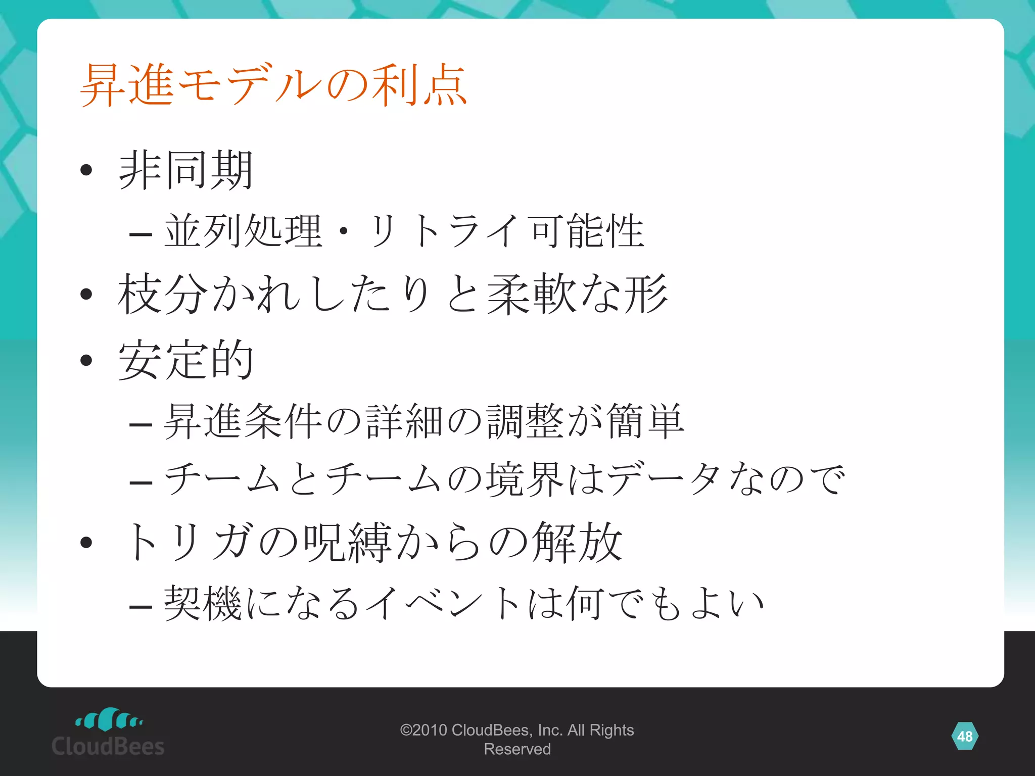 昇進モデルの利点
• 非同期
 – 並列処理・リトライ可能性
• 枝分かれしたりと柔軟な形
• 安定的
 – 昇進条件の詳細の調整が簡単
 – チームとチームの境界はデータなので
• トリガの呪縛からの解放
 – 契機になるイベントは何でもよい

        ©2010 CloudBees, Inc. All Rights   48
                  Reserved
 
