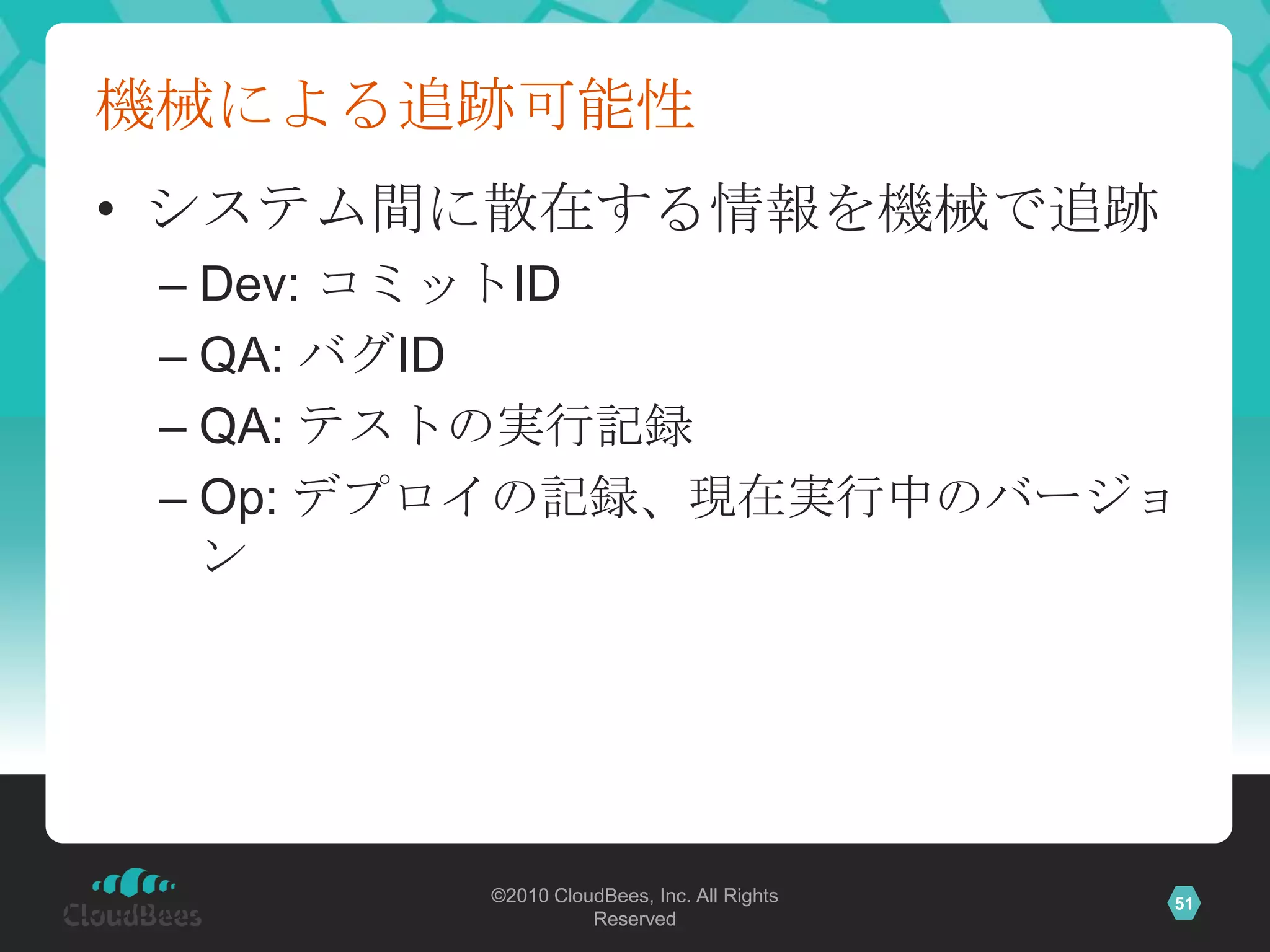 機械による追跡可能性
      • システム間に散在する情報を機械で追跡
          – Dev: コミットID
          – QA: バグID
          – QA: テストの実行記録
          – Op: デプロイの記録、現在実行中のバージョ
            ン




                            ©2010 CloudBees, Inc. All Rights
©2010 CloudBees, Inc. All             Reserved
                                                               51
 