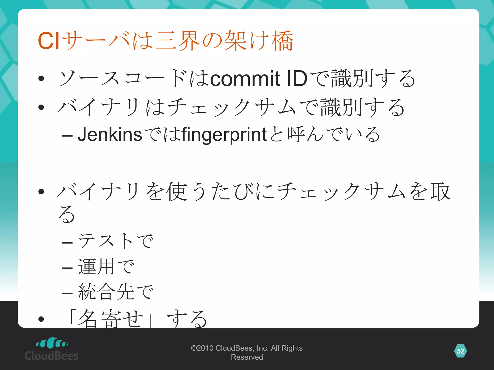 CIサーバは三界の架け橋
• ソースコードはcommit IDで識別する
• バイナリはチェックサムで識別する
 – Jenkinsではfingerprintと呼んでいる


• バイナリを使うたびにチェックサムを取
  る
 – テストで
 – 運用で
 – 統合先で
• 「名寄せ」する
            ©2010 CloudBees, Inc. All Rights   52
                      Reserved
 