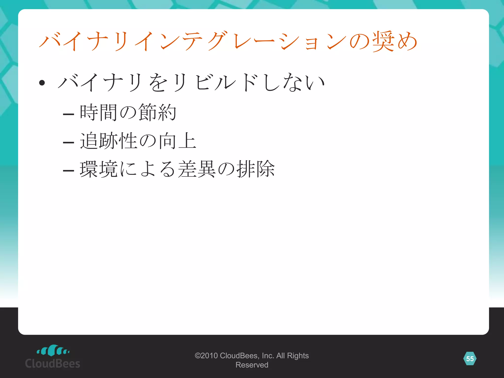バイナリインテグレーションの奨め
• バイナリをリビルドしない
 – 時間の節約
 – 追跡性の向上
 – 環境による差異の排除




        ©2010 CloudBees, Inc. All Rights   55
                  Reserved
 
