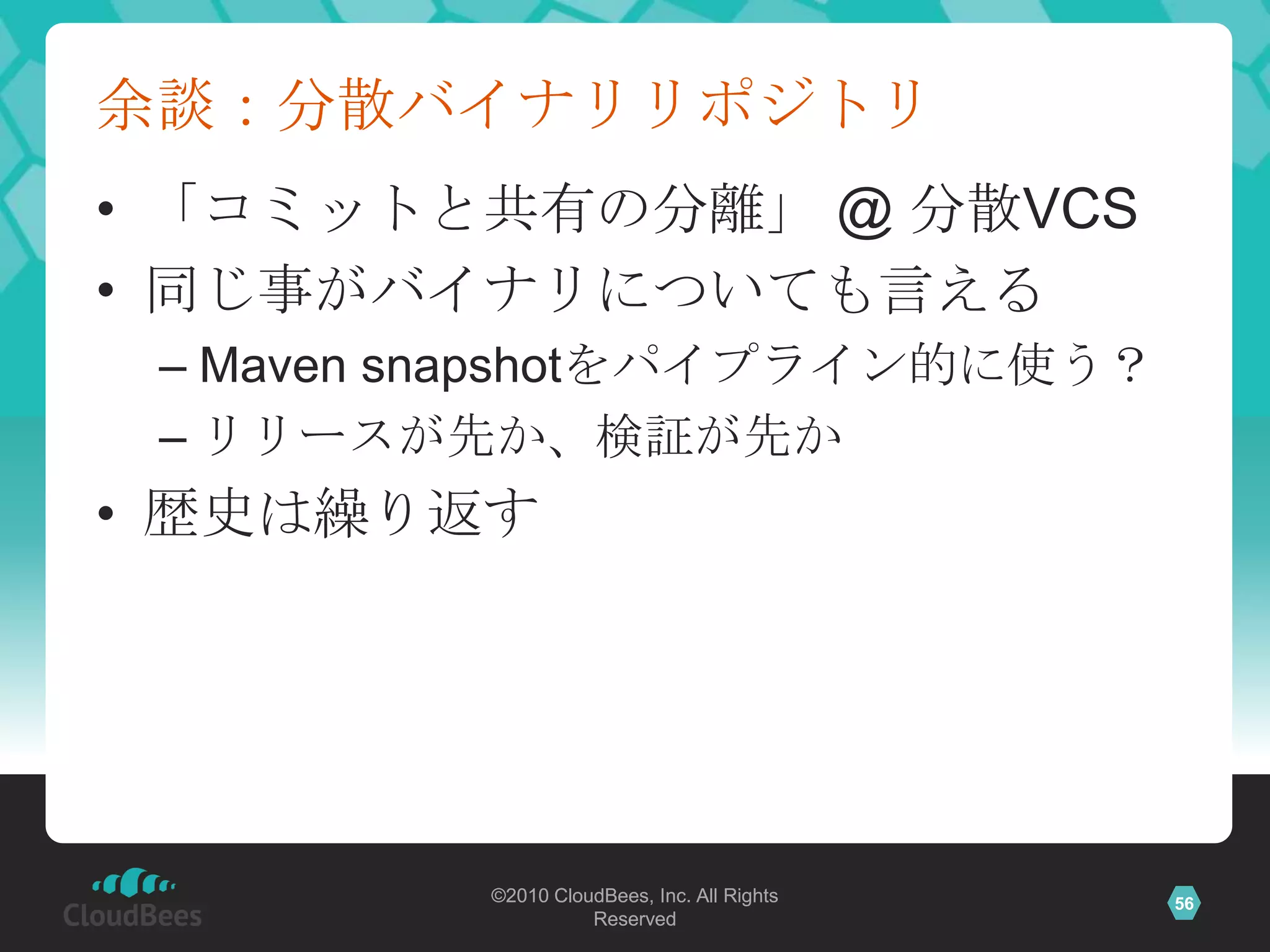 余談：分散バイナリリポジトリ
• 「コミットと共有の分離」 @ 分散VCS
• 同じ事がバイナリについても言える
 – Maven snapshotをパイプライン的に使う？
 – リリースが先か、検証が先か
• 歴史は繰り返す




          ©2010 CloudBees, Inc. All Rights   56
                    Reserved
 