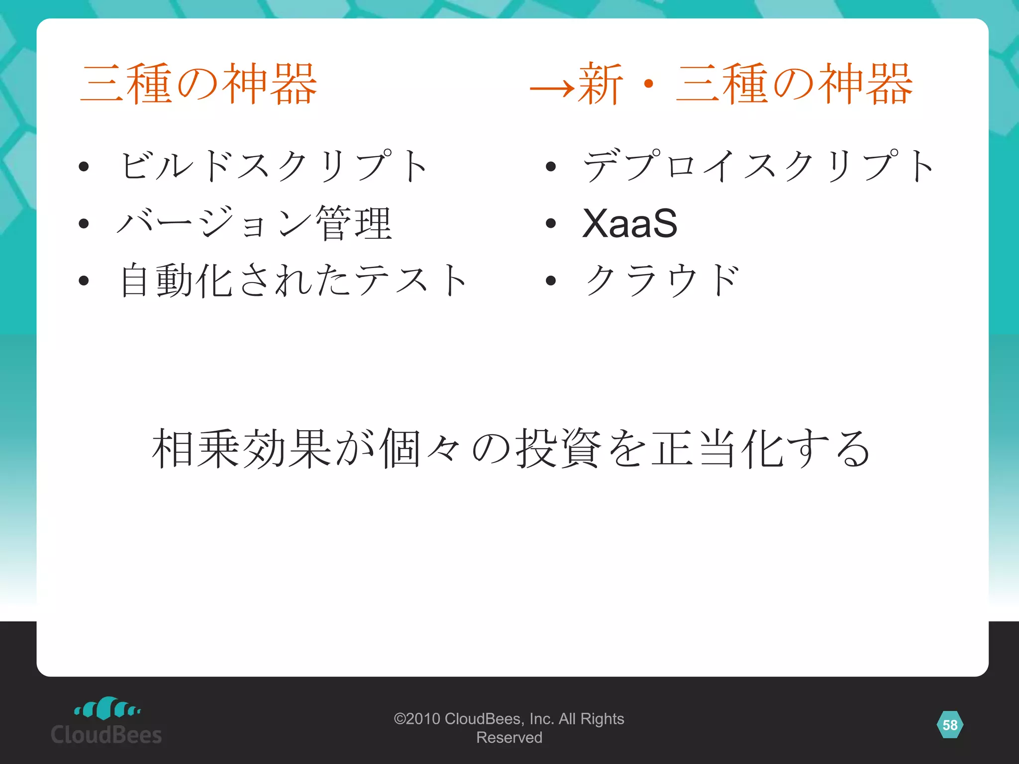 三種の神器                     →新・三種の神器
• ビルドスクリプト                  • デプロイスクリプト
• バージョン管理                   • XaaS
• 自動化されたテスト                 • クラウド



  相乗効果が個々の投資を正当化する




        ©2010 CloudBees, Inc. All Rights   58
                  Reserved
 