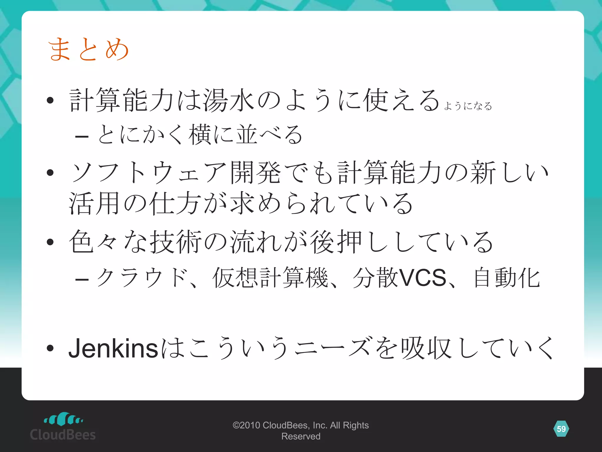 まとめ
• 計算能力は湯水のように使える                           ようになる


 – とにかく横に並べる
• ソフトウェア開発でも計算能力の新しい
  活用の仕方が求められている
• 色々な技術の流れが後押ししている
 – クラウド、仮想計算機、分散VCS、自動化


• Jenkinsはこういうニーズを吸収していく

        ©2010 CloudBees, Inc. All Rights           59
                  Reserved
 