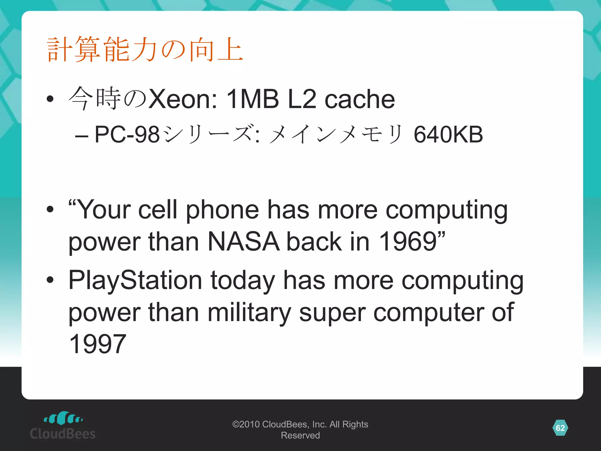 計算能力の向上
• 今時のXeon: 1MB L2 cache
  – PC-98シリーズ: メインメモリ 640KB


• “Your cell phone has more computing
  power than NASA back in 1969”
• PlayStation today has more computing
  power than military super computer of
  1997

               ©2010 CloudBees, Inc. All Rights   62
                         Reserved
 
