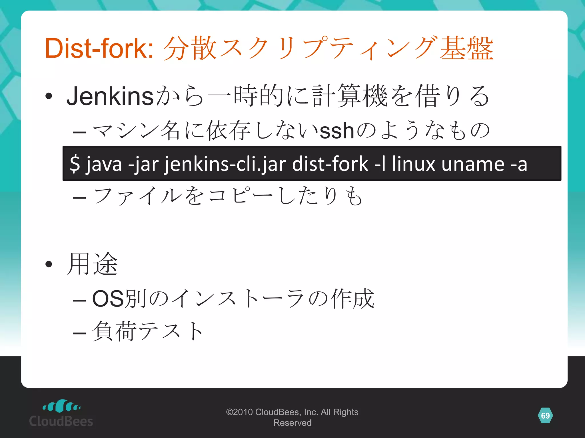 Dist-fork: 分散スクリプティング基盤
• Jenkinsから一時的に計算機を借りる
 – マシン名に依存しないsshのようなもの
 $ java -jar jenkins-cli.jar dist-fork -l linux uname -a
 – ファイルをコピーしたりも


• 用途
 – OS別のインストーラの作成
 – 負荷テスト


                   ©2010 CloudBees, Inc. All Rights        69
                             Reserved
 