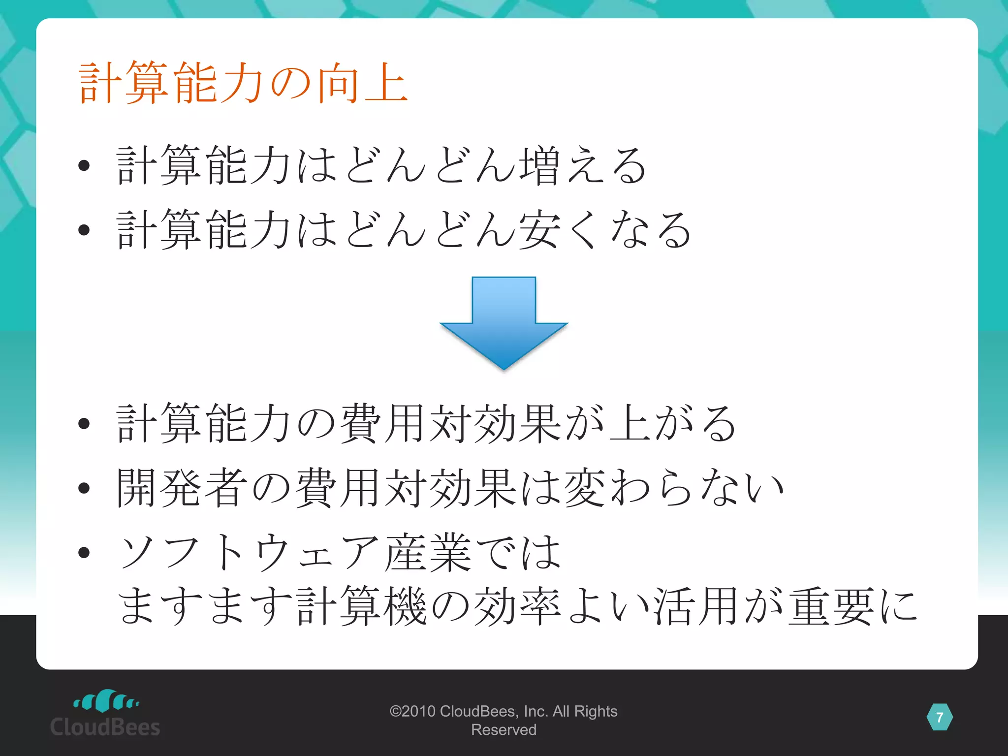 計算能力の向上
• 計算能力はどんどん増える
• 計算能力はどんどん安くなる



• 計算能力の費用対効果が上がる
• 開発者の費用対効果は変わらない
• ソフトウェア産業では
  ますます計算機の効率よい活用が重要に

       ©2010 CloudBees, Inc. All Rights   7
                 Reserved
 