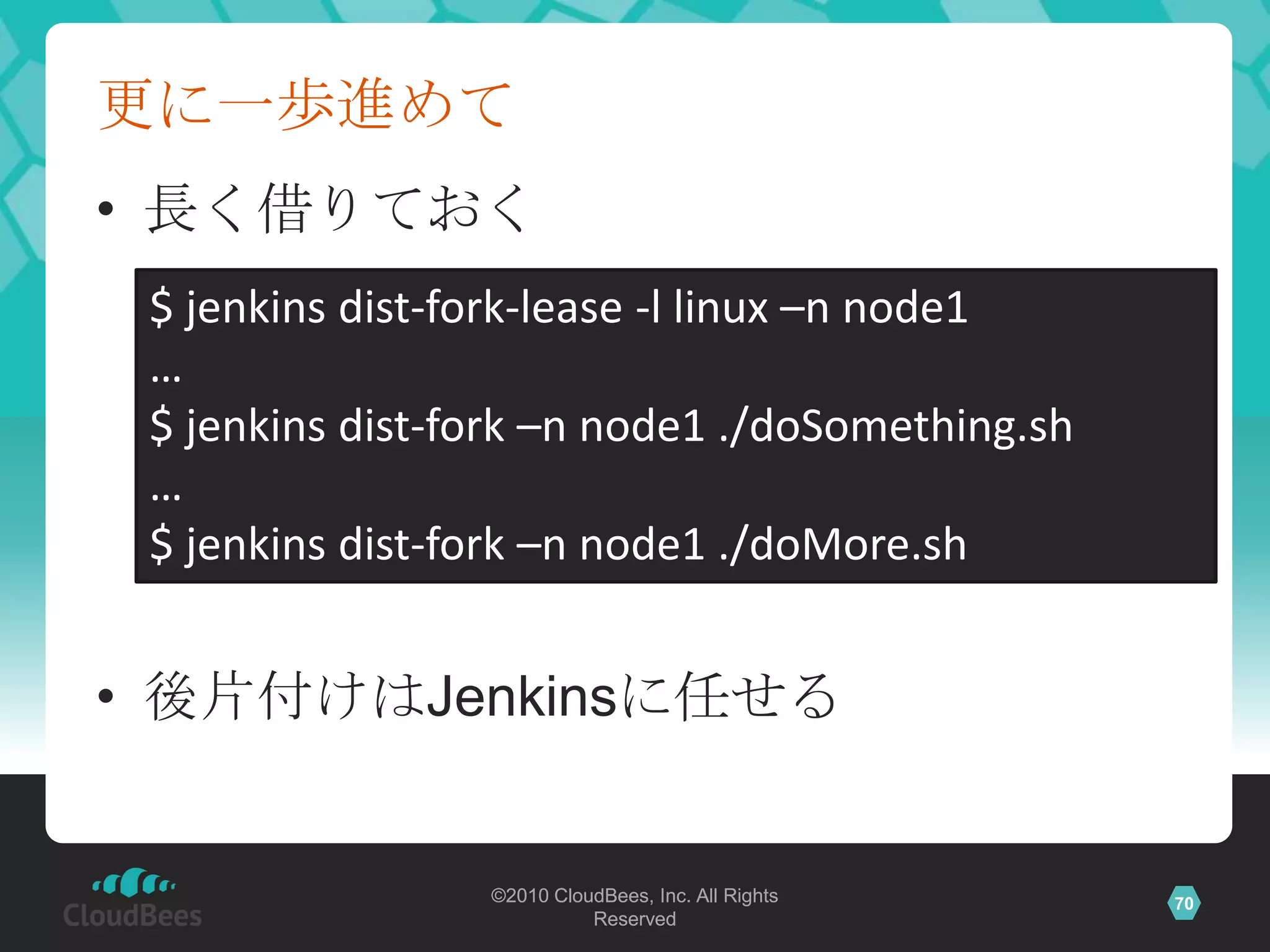 更に一歩進めて
• 長く借りておく
 $ jenkins dist-fork-lease -l linux –n node1
 …
 $ jenkins dist-fork –n node1 ./doSomething.sh
 …
 $ jenkins dist-fork –n node1 ./doMore.sh


• 後片付けはJenkinsに任せる


                 ©2010 CloudBees, Inc. All Rights   70
                           Reserved
 
