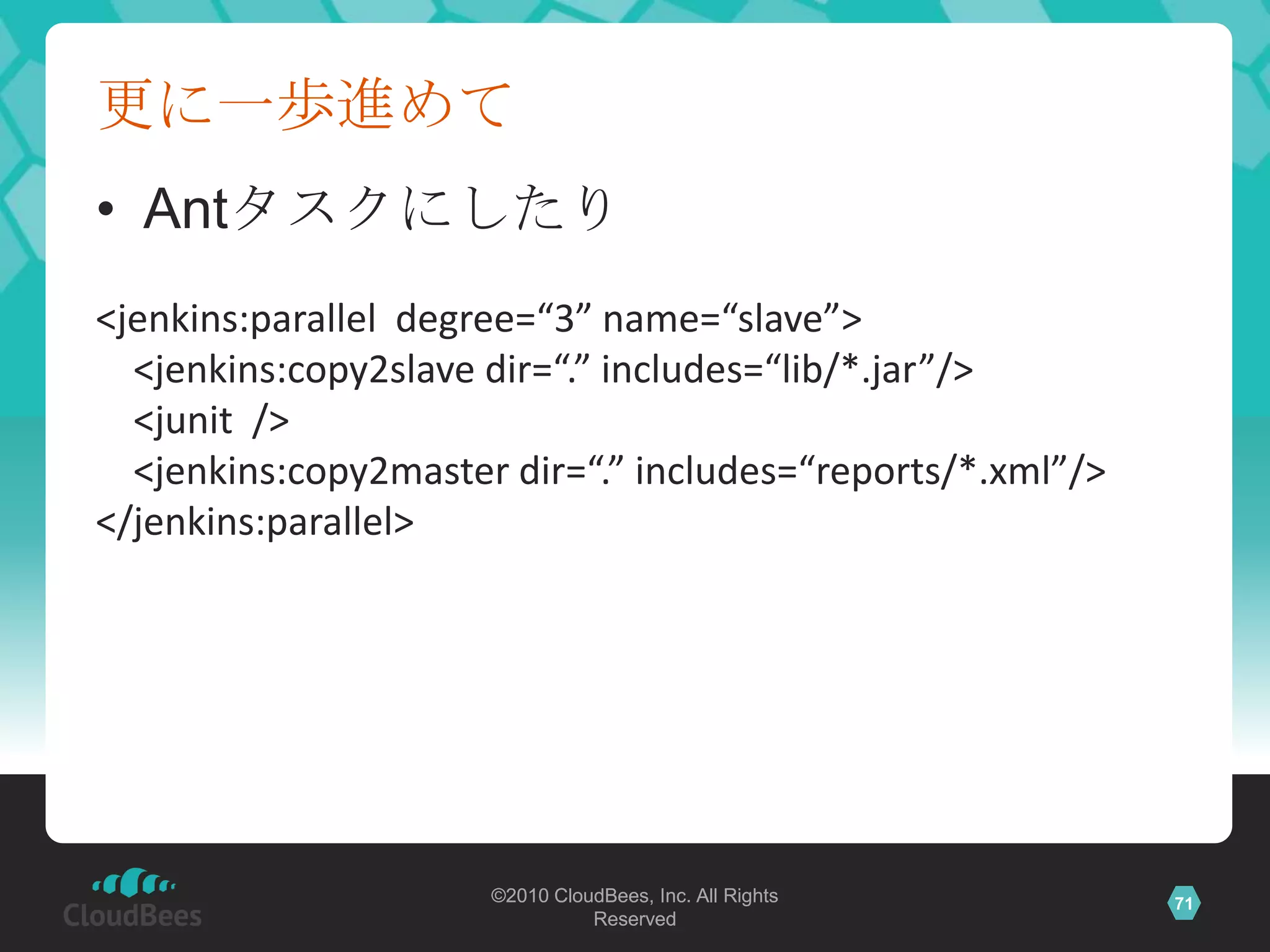 更に一歩進めて
• Antタスクにしたり
<jenkins:parallel degree=“3” name=“slave”>
  <jenkins:copy2slave dir=“.” includes=“lib/*.jar”/>
  <junit />
  <jenkins:copy2master dir=“.” includes=“reports/*.xml”/>
</jenkins:parallel>




                      ©2010 CloudBees, Inc. All Rights      71
                                Reserved
 
