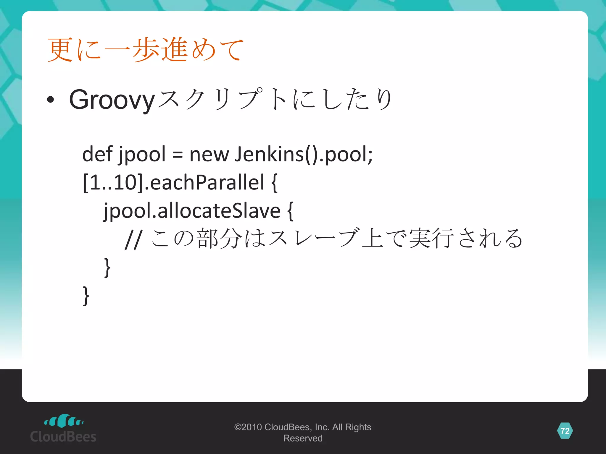 更に一歩進めて
• Groovyスクリプトにしたり
 def jpool = new Jenkins().pool;
 [1..10].eachParallel {
   jpool.allocateSlave {
      // この部分はスレーブ上で実行される
   }
 }




           ©2010 CloudBees, Inc. All Rights   72
                     Reserved
 