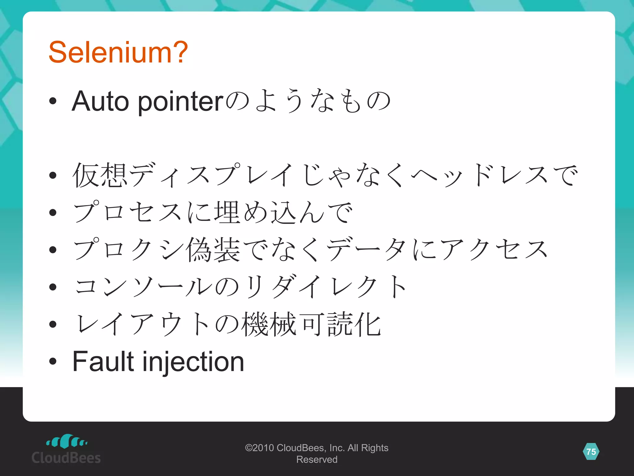 Selenium?
• Auto pointerのようなもの

•   仮想ディスプレイじゃなくヘッドレスで
•   プロセスに埋め込んで
•   プロクシ偽装でなくデータにアクセス
•   コンソールのリダイレクト
•   レイアウトの機械可読化
•   Fault injection

            ©2010 CloudBees, Inc. All Rights   75
                      Reserved
 