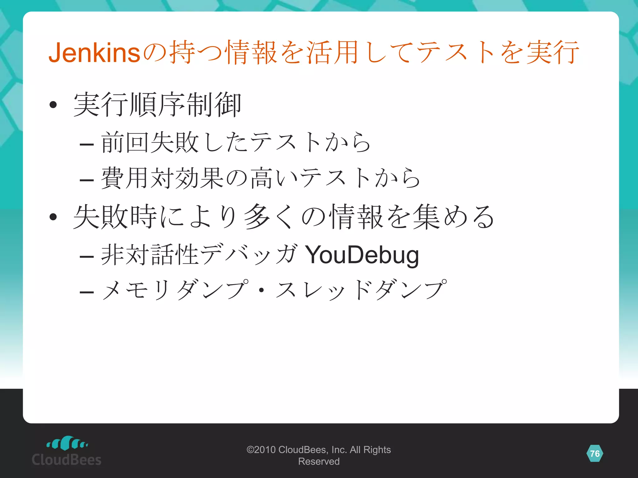 Jenkinsの持つ情報を活用してテストを実行
• 実行順序制御
 – 前回失敗したテストから
 – 費用対効果の高いテストから
• 失敗時により多くの情報を集める
 – 非対話性デバッガ YouDebug
 – メモリダンプ・スレッドダンプ




           ©2010 CloudBees, Inc. All Rights   76
                     Reserved
 