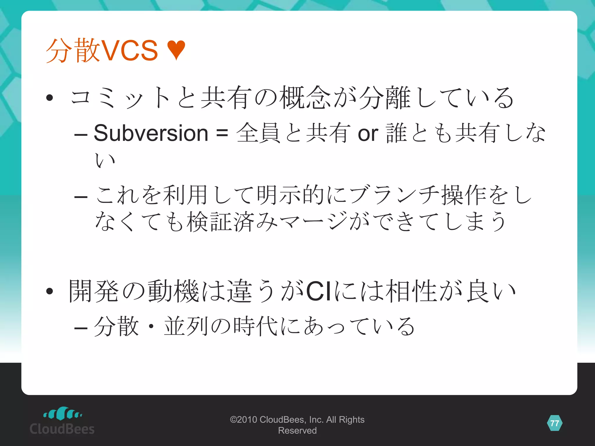 分散VCS ♥
• コミットと共有の概念が分離している
 – Subversion = 全員と共有 or 誰とも共有しな
   い
 – これを利用して明示的にブランチ操作をし
   なくても検証済みマージができてしまう


• 開発の動機は違うがCIには相性が良い
 – 分散・並列の時代にあっている


           ©2010 CloudBees, Inc. All Rights   77
                     Reserved
 