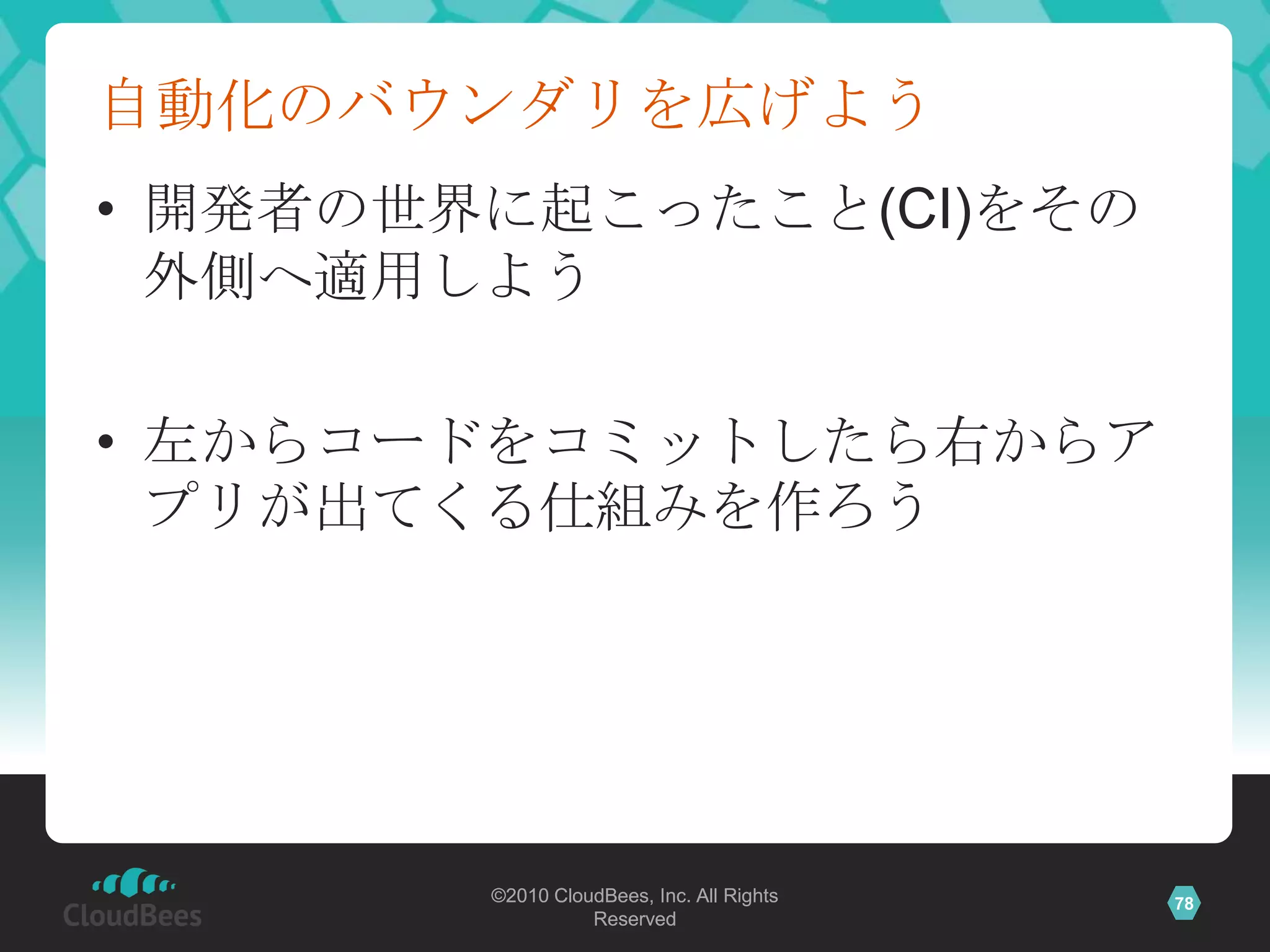 自動化のバウンダリを広げよう
• 開発者の世界に起こったこと(CI)をその
  外側へ適用しよう

• 左からコードをコミットしたら右からア
  プリが出てくる仕組みを作ろう




        ©2010 CloudBees, Inc. All Rights   78
                  Reserved
 