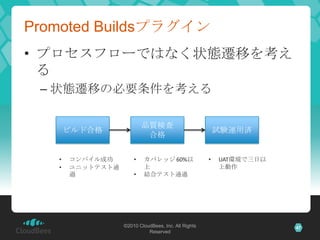 Promoted Buildsプラグイン
• プロセスフローではなく状態遷移を考え
  る
 – 状態遷移の必要条件を考える

                          品質検査
       ビルド合格                                             試験運用済
                           合格

   •   コンパイル成功        •   カバレッジ 60%以                 •   UAT環境で三日以
   •   ユニットテスト通           上                              上動作
       過              •   結合テスト通過




                  ©2010 CloudBees, Inc. All Rights                   47
                            Reserved
 