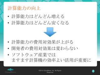 計算能力の向上
• 計算能力はどんどん増える
• 計算能力はどんどん安くなる



• 計算能力の費用対効果が上がる
• 開発者の費用対効果は変わらない
• ソフトウェア産業では
  ますます計算機の効率よい活用が重要に

       ©2010 CloudBees, Inc. All Rights   7
                 Reserved
 