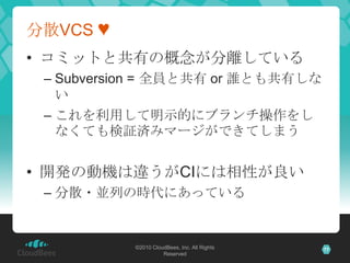 分散VCS ♥
• コミットと共有の概念が分離している
 – Subversion = 全員と共有 or 誰とも共有しな
   い
 – これを利用して明示的にブランチ操作をし
   なくても検証済みマージができてしまう


• 開発の動機は違うがCIには相性が良い
 – 分散・並列の時代にあっている


           ©2010 CloudBees, Inc. All Rights   77
                     Reserved
 