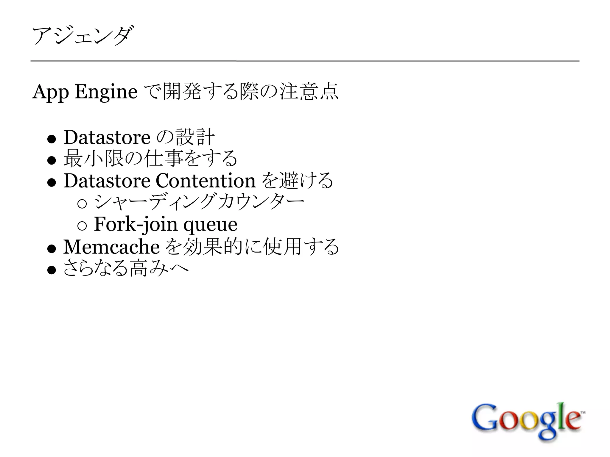 アジェンダ

App Engine で開発する際の注意点

  Datastore の設計
  最小限の仕事をする
  Datastore Contention を避ける
     シャーディングカウンター
     Fork-join queue
  Memcache を効果的に使用する
  さらなる高みへ
 