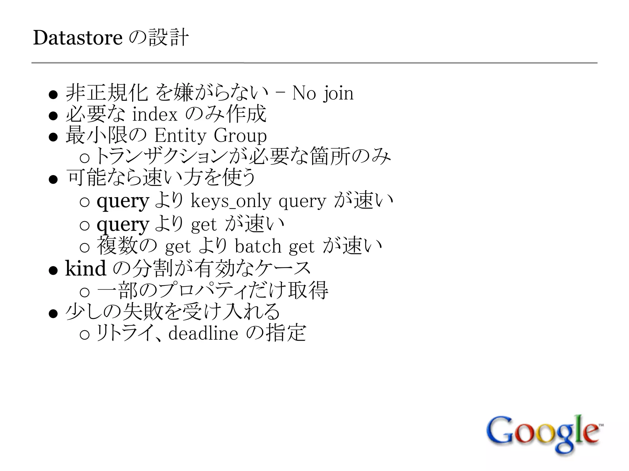 Datastore の設計

  非正規化 を嫌がらない - No join
  必要な index のみ作成
  最小限の Entity Group
     トランザクションが必要な箇所のみ
  可能なら速い方を使う
     query より keys_only query が速い
     query より get が速い
     複数の get より batch get が速い
  kind の分割が有効なケース
     一部のプロパティだけ取得
  少しの失敗を受け入れる
     リトライ、deadline の指定
 