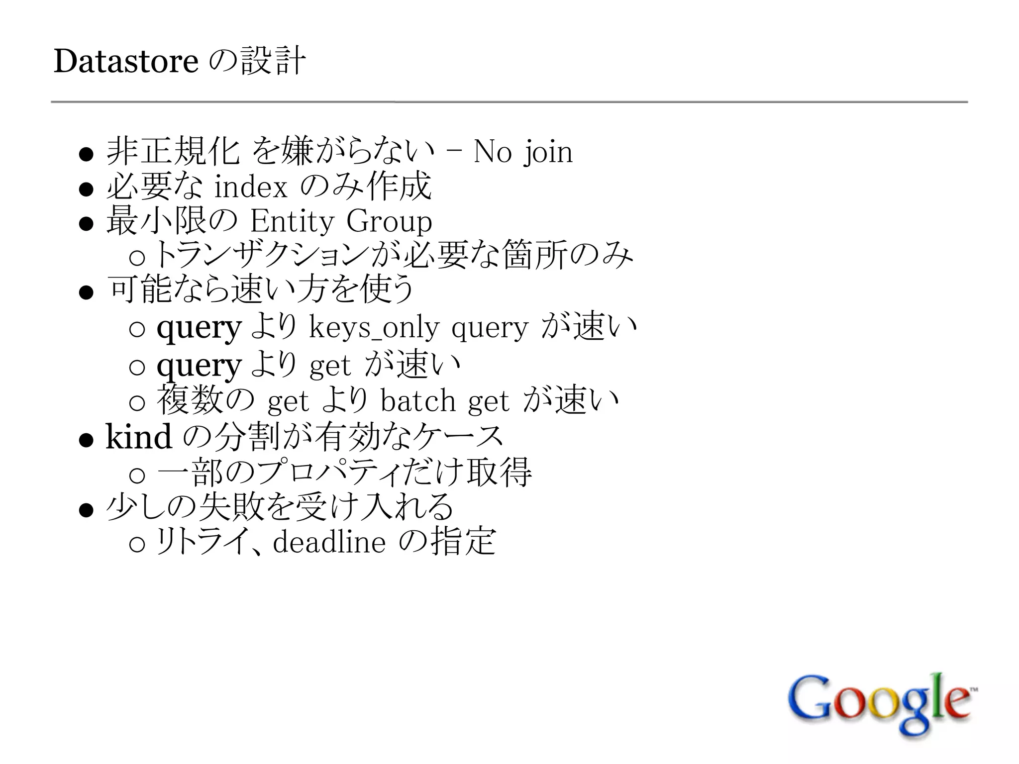 Datastore の設計

  非正規化 を嫌がらない - No join
  必要な index のみ作成
  最小限の Entity Group
     トランザクションが必要な箇所のみ
  可能なら速い方を使う
     query より keys_only query が速い
     query より get が速い
     複数の get より batch get が速い
  kind の分割が有効なケース
     一部のプロパティだけ取得
  少しの失敗を受け入れる
     リトライ、deadline の指定
 
