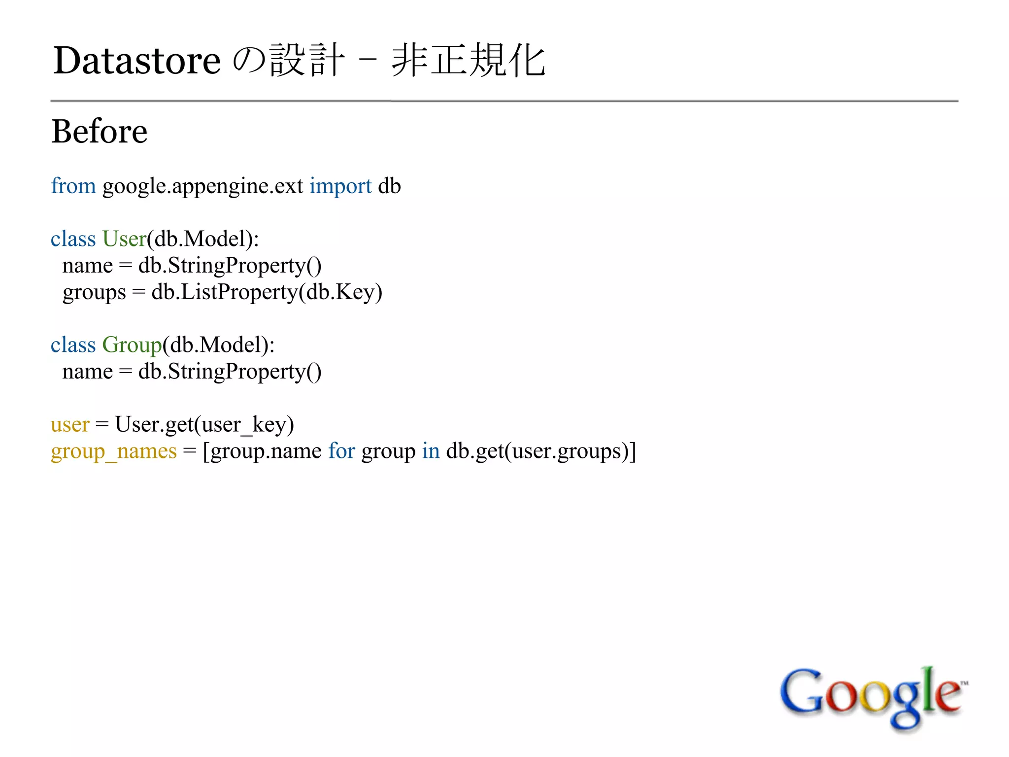 Datastore の設計 - 非正規化
Before
from google.appengine.ext import db

class User(db.Model):
 name = db.StringProperty()
 groups = db.ListProperty(db.Key)

class Group(db.Model):
 name = db.StringProperty()

user = User.get(user_key)
group_names = [group.name for group in db.get(user.groups)]
 