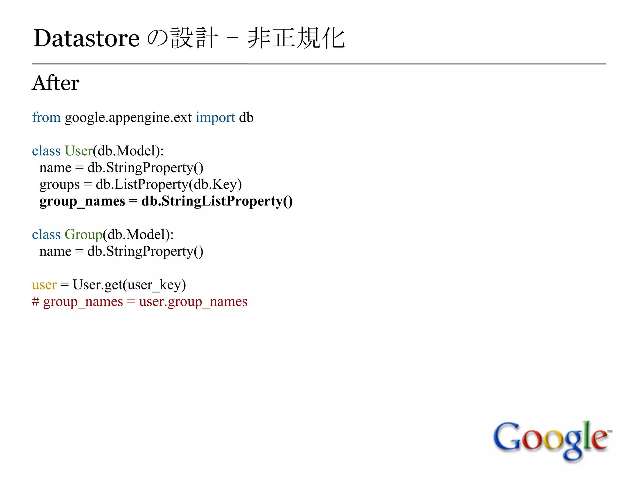 Datastore の設計 - 非正規化
After
from google.appengine.ext import db

class User(db.Model):
 name = db.StringProperty()
 groups = db.ListProperty(db.Key)
 group_names = db.StringListProperty()

class Group(db.Model):
 name = db.StringProperty()

user = User.get(user_key)
# group_names = user.group_names
 
