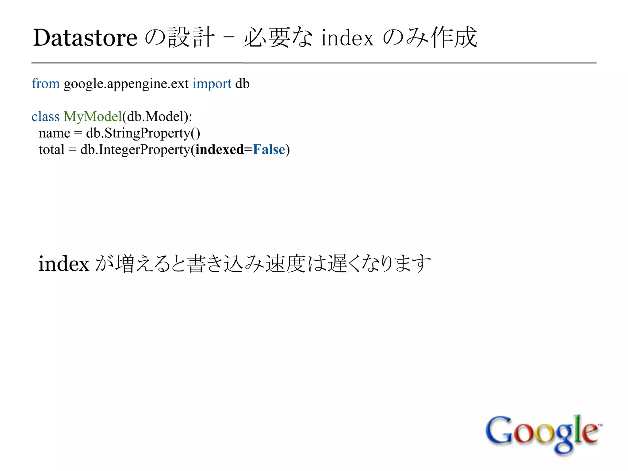 Datastore の設計 - 必要な index のみ作成
from google.appengine.ext import db

class MyModel(db.Model):
 name = db.StringProperty()
 total = db.IntegerProperty(indexed=False)




 index が増えると書き込み速度は遅くなります
 