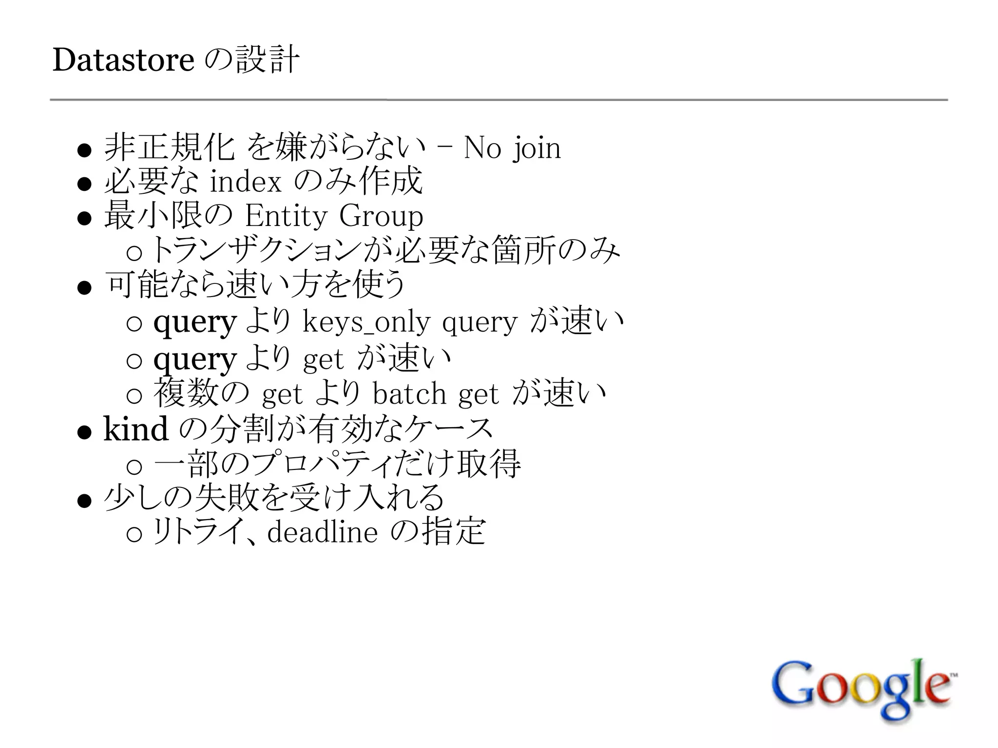 Datastore の設計

  非正規化 を嫌がらない - No join
  必要な index のみ作成
  最小限の Entity Group
     トランザクションが必要な箇所のみ
  可能なら速い方を使う
     query より keys_only query が速い
     query より get が速い
     複数の get より batch get が速い
  kind の分割が有効なケース
     一部のプロパティだけ取得
  少しの失敗を受け入れる
     リトライ、deadline の指定
 