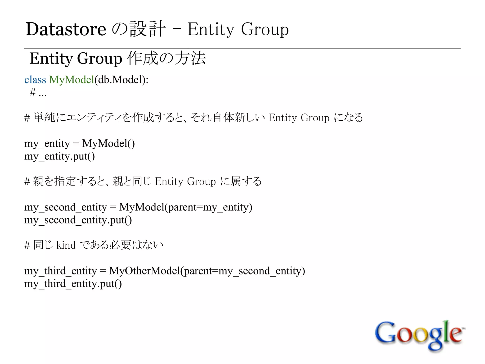 Datastore の設計 - Entity Group
Entity Group 作成の方法
class MyModel(db.Model):
 # ...

# 単純にエンティティを作成すると、それ自体新しい Entity Group になる

my_entity = MyModel()
my_entity.put()

# 親を指定すると、親と同じ Entity Group に属する

my_second_entity = MyModel(parent=my_entity)
my_second_entity.put()

# 同じ kind である必要はない

my_third_entity = MyOtherModel(parent=my_second_entity)
my_third_entity.put()
 
